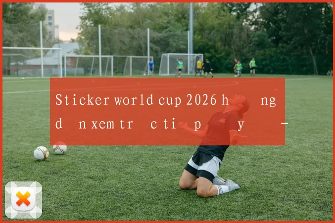 Sticker world cup 2026 hướng dẫn xem trực tiếp đầy đủ